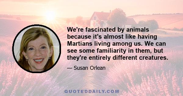 We're fascinated by animals because it's almost like having Martians living among us. We can see some familiarity in them, but they're entirely different creatures.