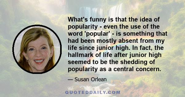 What's funny is that the idea of popularity - even the use of the word 'popular' - is something that had been mostly absent from my life since junior high. In fact, the hallmark of life after junior high seemed to be