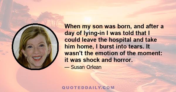 When my son was born, and after a day of lying-in I was told that I could leave the hospital and take him home, I burst into tears. It wasn't the emotion of the moment: it was shock and horror.