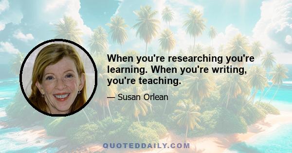 When you're researching you're learning. When you're writing, you're teaching.