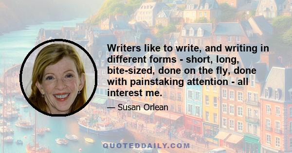 Writers like to write, and writing in different forms - short, long, bite-sized, done on the fly, done with painstaking attention - all interest me.