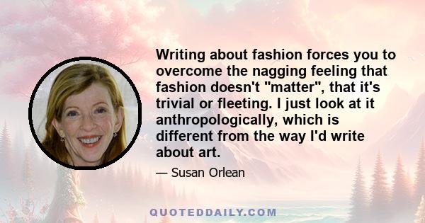 Writing about fashion forces you to overcome the nagging feeling that fashion doesn't matter, that it's trivial or fleeting. I just look at it anthropologically, which is different from the way I'd write about art.