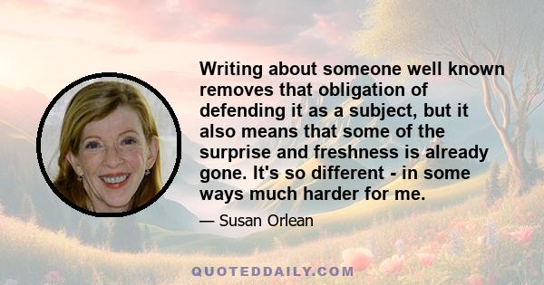 Writing about someone well known removes that obligation of defending it as a subject, but it also means that some of the surprise and freshness is already gone. It's so different - in some ways much harder for me.