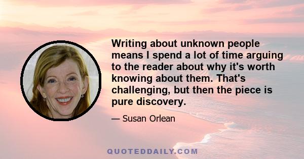 Writing about unknown people means I spend a lot of time arguing to the reader about why it's worth knowing about them. That's challenging, but then the piece is pure discovery.