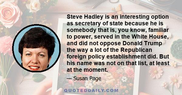 Steve Hadley is an interesting option as secretary of state because he is somebody that is, you know, familiar to power, served in the White House, and did not oppose Donald Trump the way a lot of the Republican foreign 