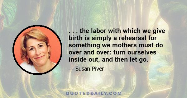 . . . the labor with which we give birth is simply a rehearsal for something we mothers must do over and over: turn ourselves inside out, and then let go.