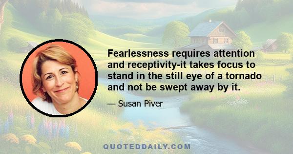 Fearlessness requires attention and receptivity-it takes focus to stand in the still eye of a tornado and not be swept away by it.