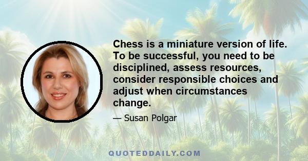 Chess is a miniature version of life. To be successful, you need to be disciplined, assess resources, consider responsible choices and adjust when circumstances change.