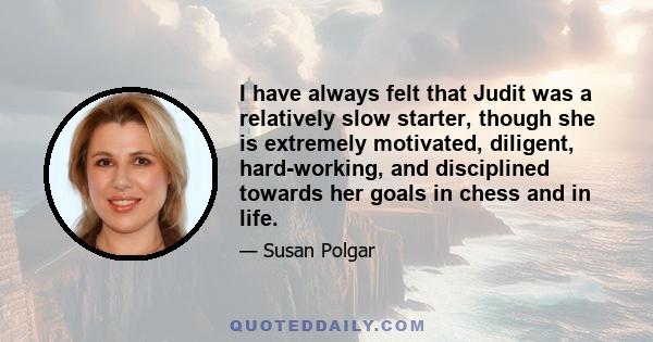 I have always felt that Judit was a relatively slow starter, though she is extremely motivated, diligent, hard-working, and disciplined towards her goals in chess and in life.