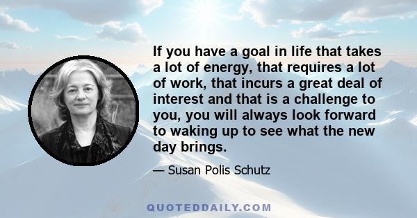 If you have a goal in life that takes a lot of energy, that requires a lot of work, that incurs a great deal of interest and that is a challenge to you, you will always look forward to waking up to see what the new day