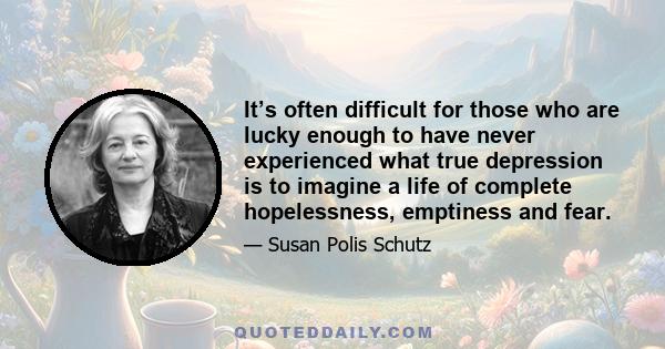 It’s often difficult for those who are lucky enough to have never experienced what true depression is to imagine a life of complete hopelessness, emptiness and fear.