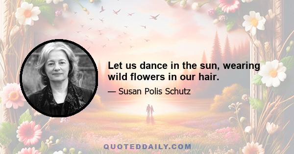 Let us dance in the sun, wearing wild flowers in our hair.