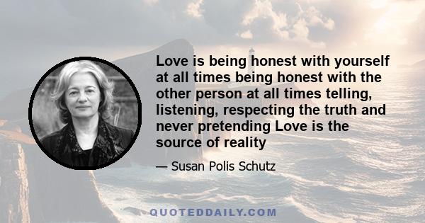 Love is being honest with yourself at all times being honest with the other person at all times telling, listening, respecting the truth and never pretending Love is the source of reality