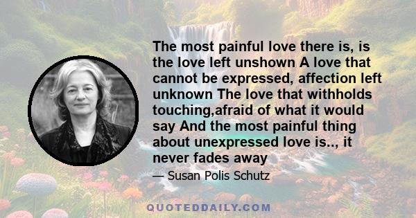 The most painful love there is, is the love left unshown A love that cannot be expressed, affection left unknown The love that withholds touching,afraid of what it would say And the most painful thing about unexpressed