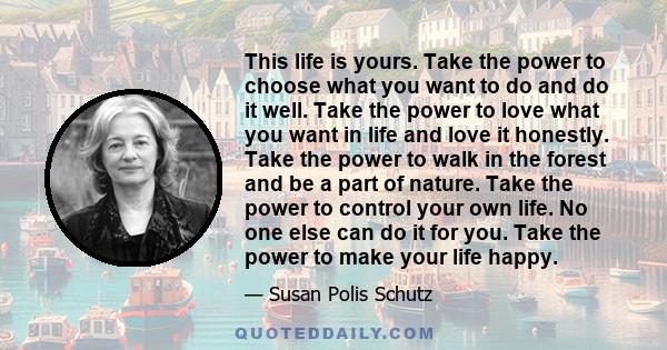 This life is yours. Take the power to choose what you want to do and do it well. Take the power to love what you want in life and love it honestly. Take the power to walk in the forest and be a part of nature. Take the