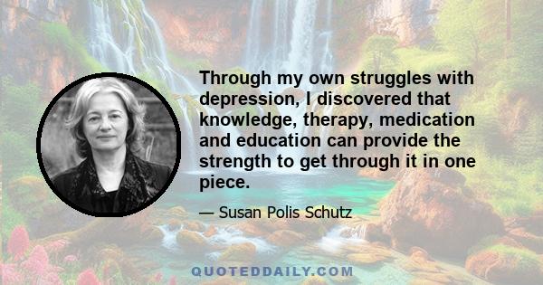 Through my own struggles with depression, I discovered that knowledge, therapy, medication and education can provide the strength to get through it in one piece.