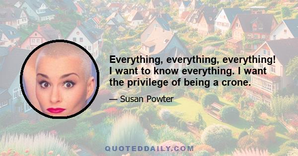 Everything, everything, everything! I want to know everything. I want the privilege of being a crone.