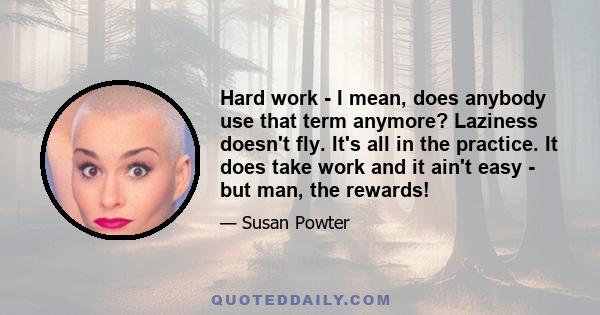 Hard work - I mean, does anybody use that term anymore? Laziness doesn't fly. It's all in the practice. It does take work and it ain't easy - but man, the rewards!