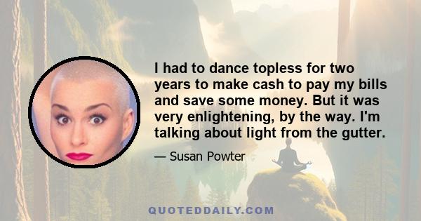 I had to dance topless for two years to make cash to pay my bills and save some money. But it was very enlightening, by the way. I'm talking about light from the gutter.