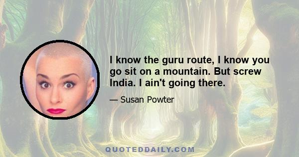 I know the guru route, I know you go sit on a mountain. But screw India. I ain't going there.