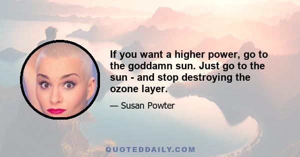 If you want a higher power, go to the goddamn sun. Just go to the sun - and stop destroying the ozone layer.