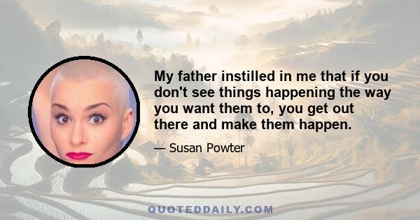 My father instilled in me that if you don't see things happening the way you want them to, you get out there and make them happen.