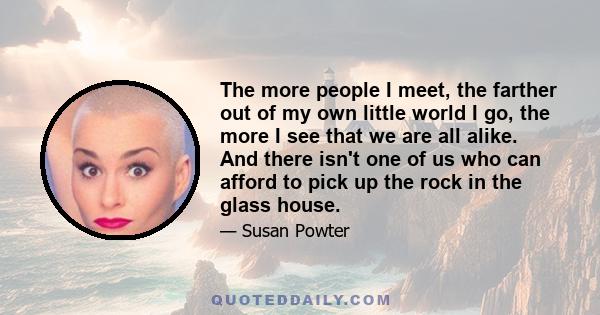 The more people I meet, the farther out of my own little world I go, the more I see that we are all alike. And there isn't one of us who can afford to pick up the rock in the glass house.