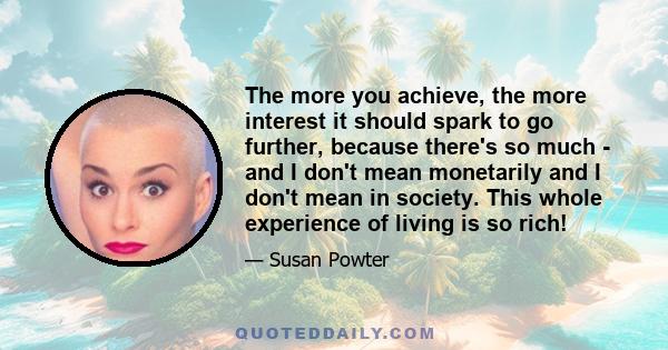 The more you achieve, the more interest it should spark to go further, because there's so much - and I don't mean monetarily and I don't mean in society. This whole experience of living is so rich!