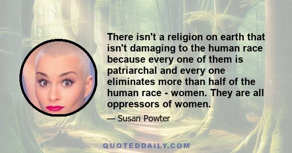 There isn't a religion on earth that isn't damaging to the human race because every one of them is patriarchal and every one eliminates more than half of the human race - women. They are all oppressors of women.