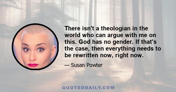 There isn't a theologian in the world who can argue with me on this. God has no gender. If that's the case, then everything needs to be rewritten now, right now.