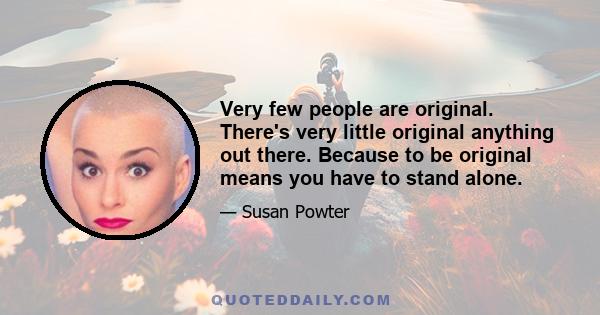 Very few people are original. There's very little original anything out there. Because to be original means you have to stand alone.