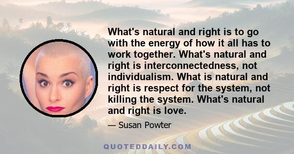 What's natural and right is to go with the energy of how it all has to work together. What's natural and right is interconnectedness, not individualism. What is natural and right is respect for the system, not killing