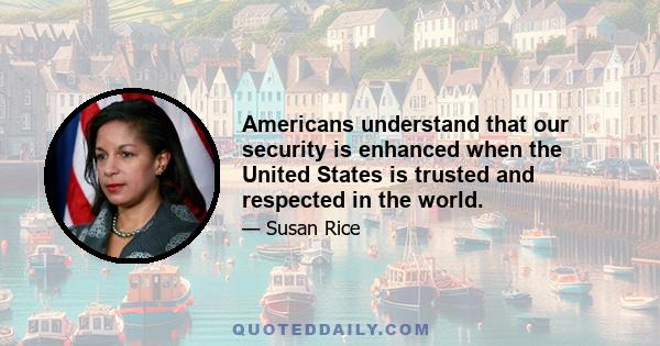 Americans understand that our security is enhanced when the United States is trusted and respected in the world.