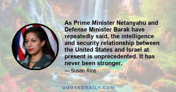 As Prime Minister Netanyahu and Defense Minister Barak have repeatedly said, the intelligence and security relationship between the United States and Israel at present is unprecedented. It has never been stronger.