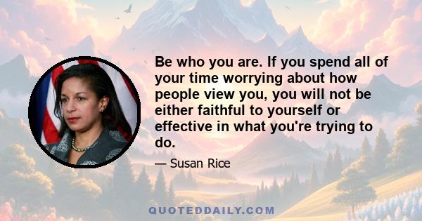 Be who you are. If you spend all of your time worrying about how people view you, you will not be either faithful to yourself or effective in what you're trying to do.