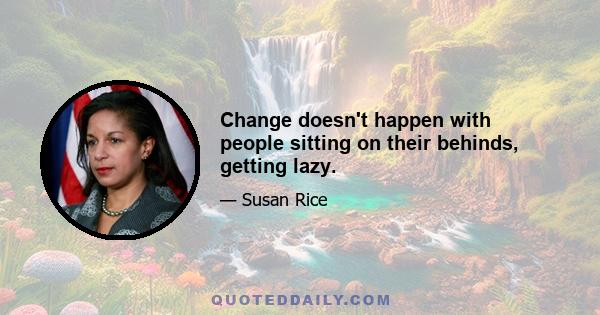 Change doesn't happen with people sitting on their behinds, getting lazy.