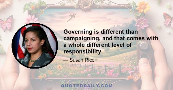 Governing is different than campaigning, and that comes with a whole different level of responsibility.