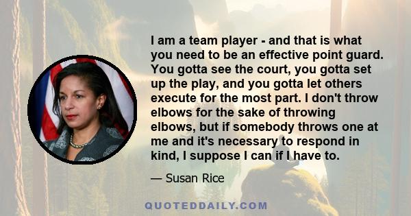 I am a team player - and that is what you need to be an effective point guard. You gotta see the court, you gotta set up the play, and you gotta let others execute for the most part. I don't throw elbows for the sake of 