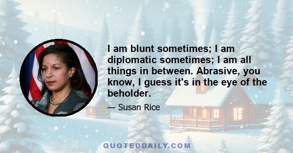 I am blunt sometimes; I am diplomatic sometimes; I am all things in between. Abrasive, you know, I guess it's in the eye of the beholder.