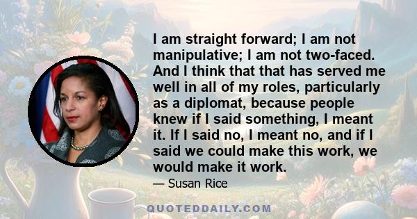 I am straight forward; I am not manipulative; I am not two-faced. And I think that that has served me well in all of my roles, particularly as a diplomat, because people knew if I said something, I meant it. If I said