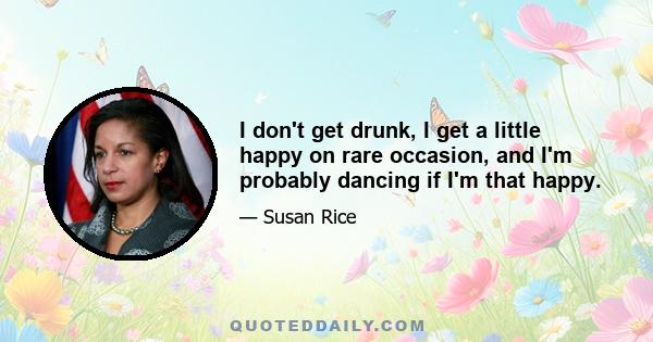 I don't get drunk, I get a little happy on rare occasion, and I'm probably dancing if I'm that happy.