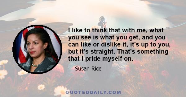 I like to think that with me, what you see is what you get, and you can like or dislike it, it's up to you, but it's straight. That's something that I pride myself on.