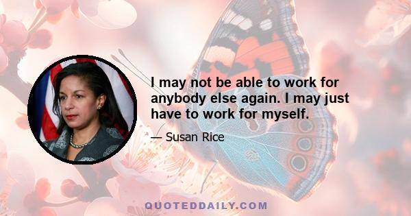 I may not be able to work for anybody else again. I may just have to work for myself.