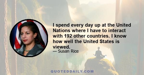 I spend every day up at the United Nations where I have to interact with 192 other countries. I know how well the United States is viewed.