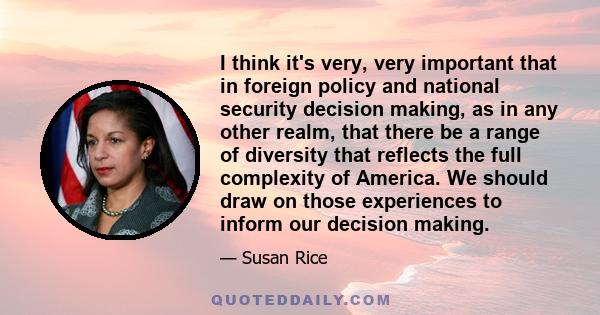 I think it's very, very important that in foreign policy and national security decision making, as in any other realm, that there be a range of diversity that reflects the full complexity of America. We should draw on