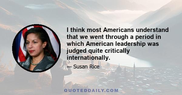 I think most Americans understand that we went through a period in which American leadership was judged quite critically internationally.