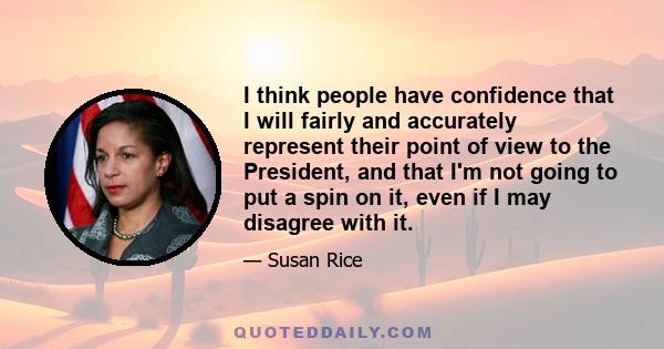 I think people have confidence that I will fairly and accurately represent their point of view to the President, and that I'm not going to put a spin on it, even if I may disagree with it.