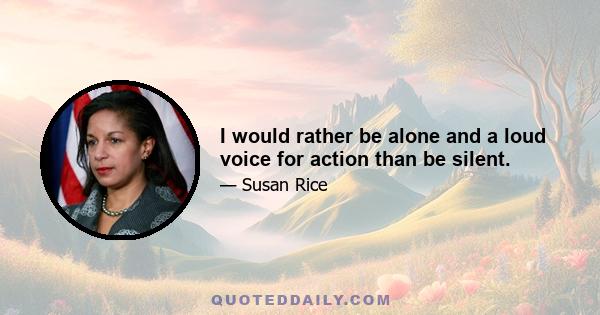 I would rather be alone and a loud voice for action than be silent.