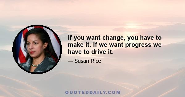 If you want change, you have to make it. If we want progress we have to drive it.