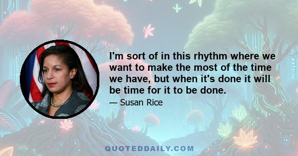 I'm sort of in this rhythm where we want to make the most of the time we have, but when it's done it will be time for it to be done.